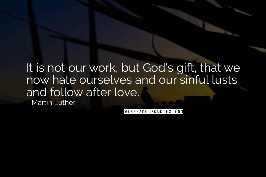 Martin Luther Quotes: It is not our work, but God's gift, that we now hate ourselves and our sinful lusts and follow after love.