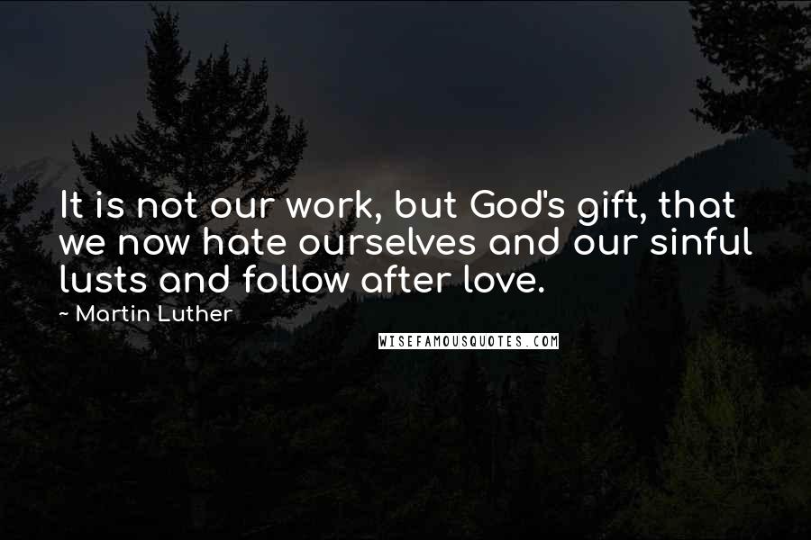 Martin Luther Quotes: It is not our work, but God's gift, that we now hate ourselves and our sinful lusts and follow after love.