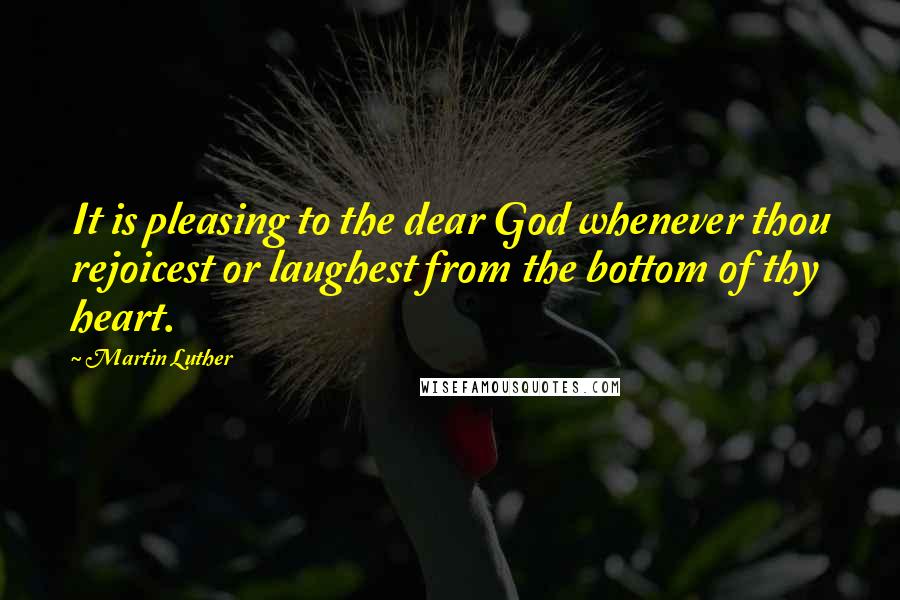 Martin Luther Quotes: It is pleasing to the dear God whenever thou rejoicest or laughest from the bottom of thy heart.