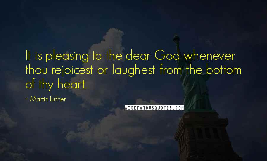 Martin Luther Quotes: It is pleasing to the dear God whenever thou rejoicest or laughest from the bottom of thy heart.