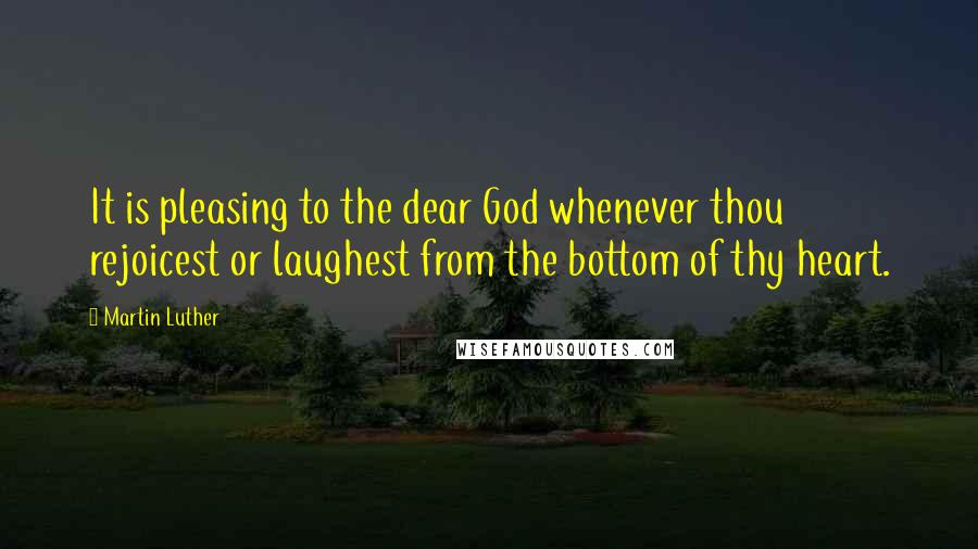Martin Luther Quotes: It is pleasing to the dear God whenever thou rejoicest or laughest from the bottom of thy heart.