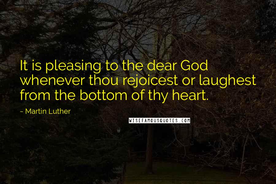 Martin Luther Quotes: It is pleasing to the dear God whenever thou rejoicest or laughest from the bottom of thy heart.