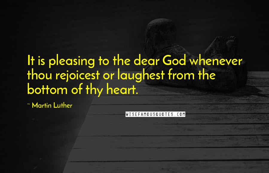 Martin Luther Quotes: It is pleasing to the dear God whenever thou rejoicest or laughest from the bottom of thy heart.