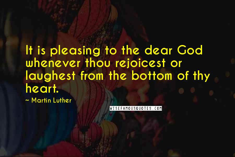 Martin Luther Quotes: It is pleasing to the dear God whenever thou rejoicest or laughest from the bottom of thy heart.