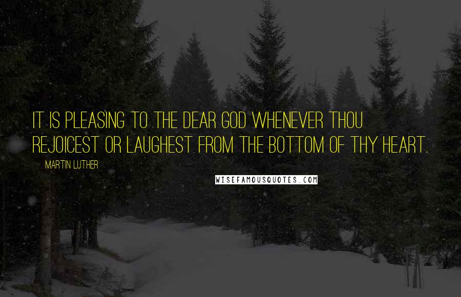 Martin Luther Quotes: It is pleasing to the dear God whenever thou rejoicest or laughest from the bottom of thy heart.
