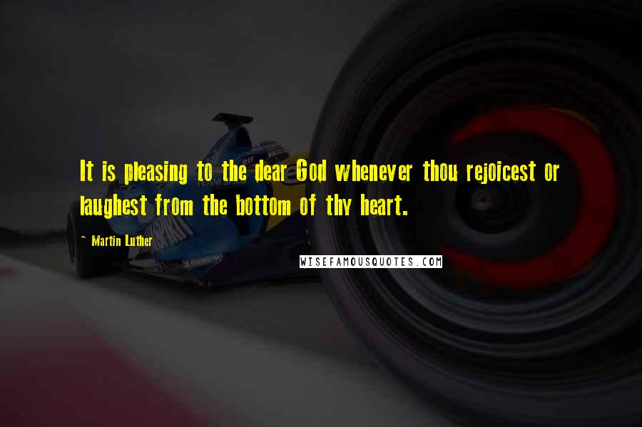 Martin Luther Quotes: It is pleasing to the dear God whenever thou rejoicest or laughest from the bottom of thy heart.