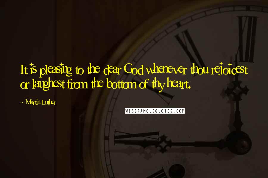 Martin Luther Quotes: It is pleasing to the dear God whenever thou rejoicest or laughest from the bottom of thy heart.