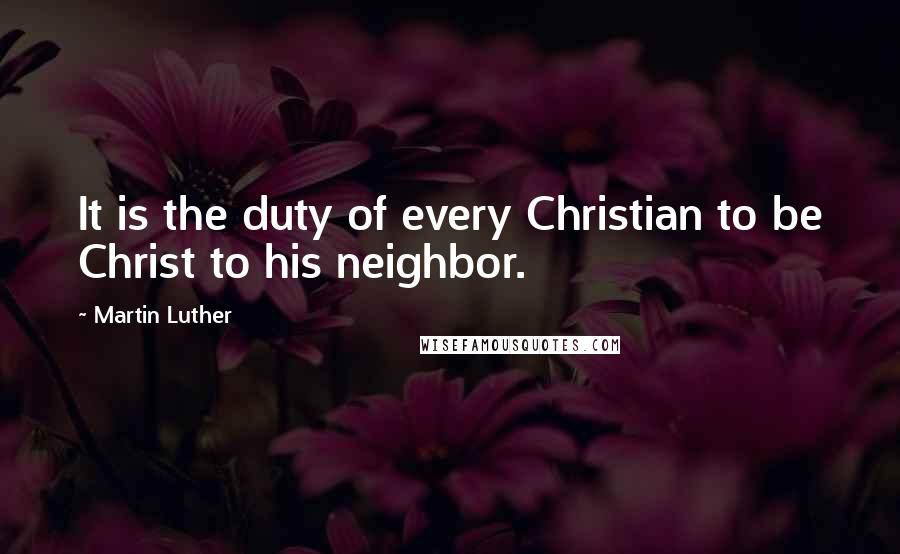 Martin Luther Quotes: It is the duty of every Christian to be Christ to his neighbor.
