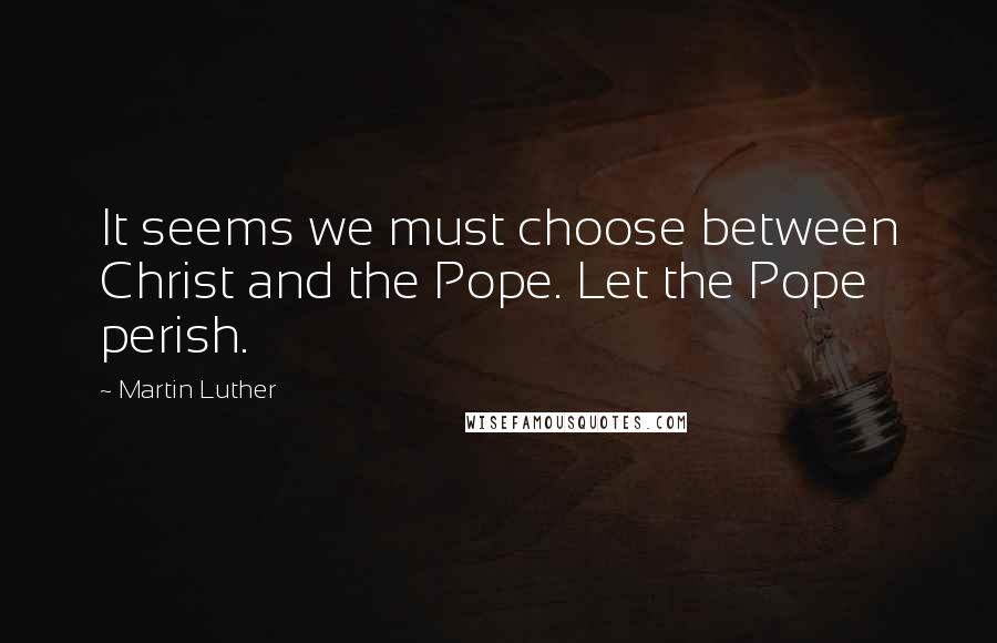 Martin Luther Quotes: It seems we must choose between Christ and the Pope. Let the Pope perish.