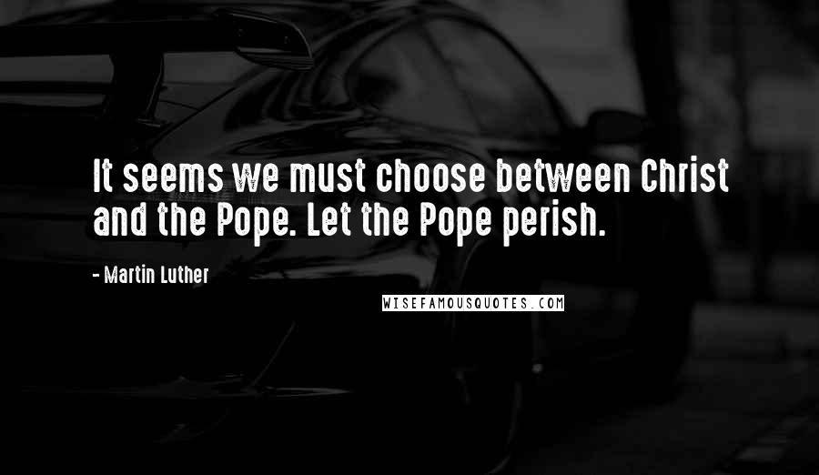 Martin Luther Quotes: It seems we must choose between Christ and the Pope. Let the Pope perish.