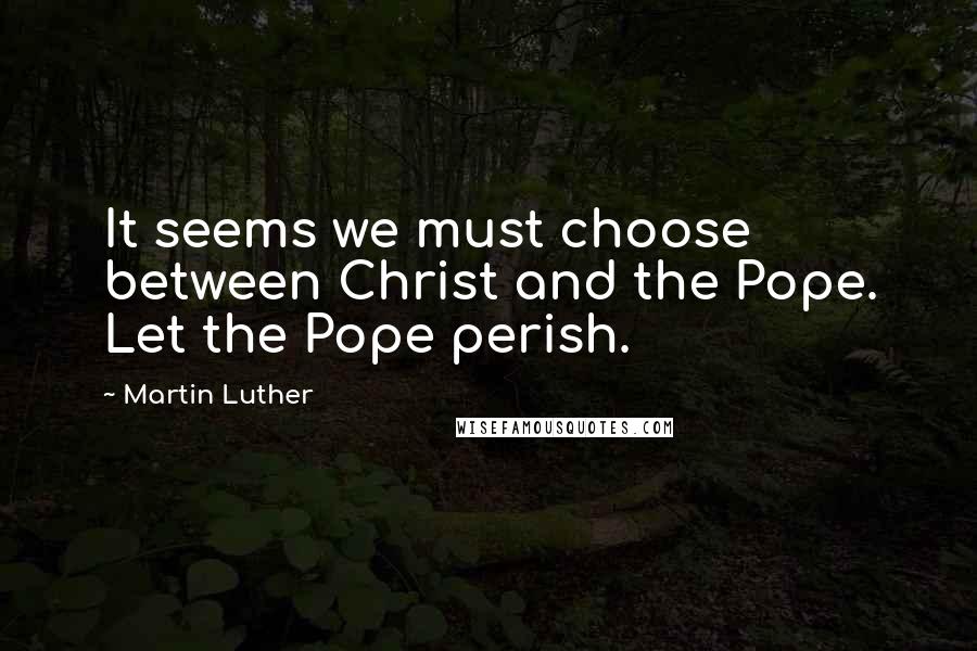 Martin Luther Quotes: It seems we must choose between Christ and the Pope. Let the Pope perish.