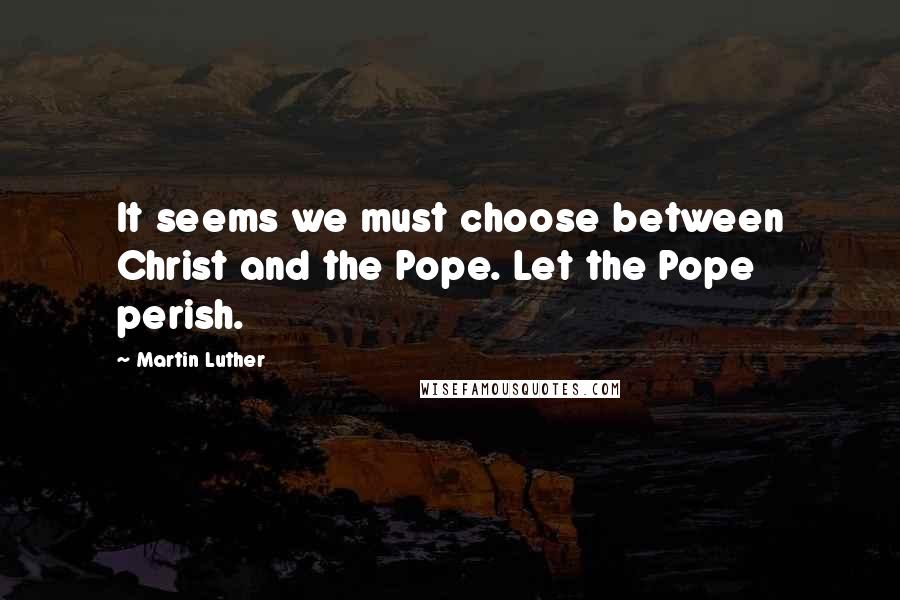 Martin Luther Quotes: It seems we must choose between Christ and the Pope. Let the Pope perish.