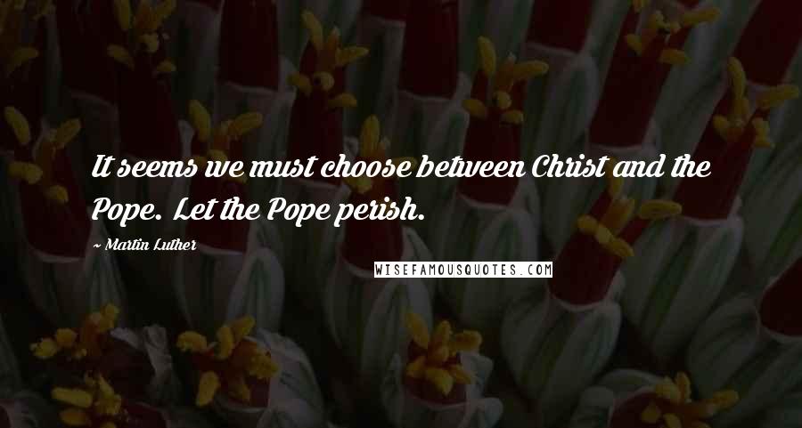 Martin Luther Quotes: It seems we must choose between Christ and the Pope. Let the Pope perish.