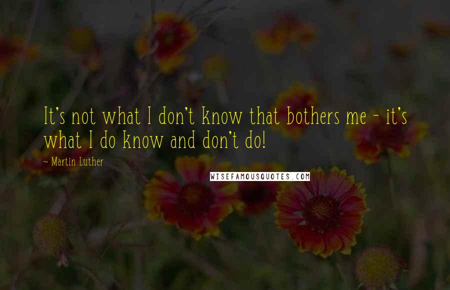 Martin Luther Quotes: It's not what I don't know that bothers me - it's what I do know and don't do!