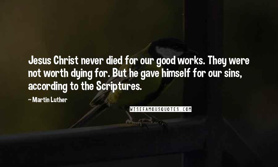 Martin Luther Quotes: Jesus Christ never died for our good works. They were not worth dying for. But he gave himself for our sins, according to the Scriptures.