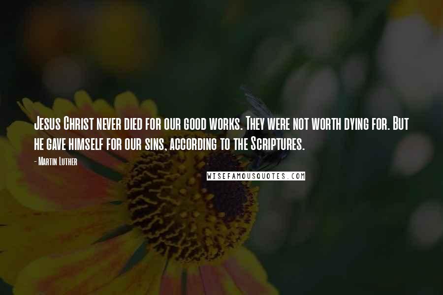 Martin Luther Quotes: Jesus Christ never died for our good works. They were not worth dying for. But he gave himself for our sins, according to the Scriptures.