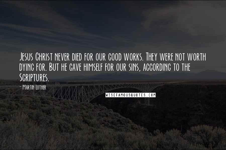 Martin Luther Quotes: Jesus Christ never died for our good works. They were not worth dying for. But he gave himself for our sins, according to the Scriptures.