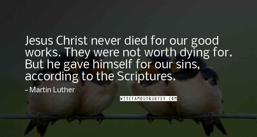 Martin Luther Quotes: Jesus Christ never died for our good works. They were not worth dying for. But he gave himself for our sins, according to the Scriptures.