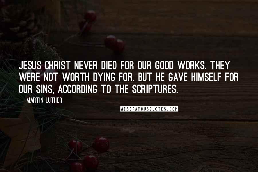 Martin Luther Quotes: Jesus Christ never died for our good works. They were not worth dying for. But he gave himself for our sins, according to the Scriptures.