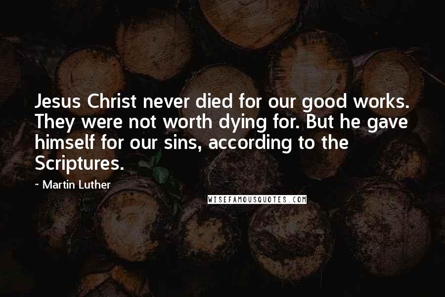 Martin Luther Quotes: Jesus Christ never died for our good works. They were not worth dying for. But he gave himself for our sins, according to the Scriptures.
