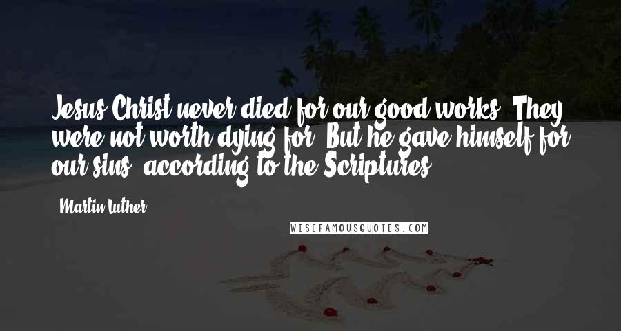 Martin Luther Quotes: Jesus Christ never died for our good works. They were not worth dying for. But he gave himself for our sins, according to the Scriptures.