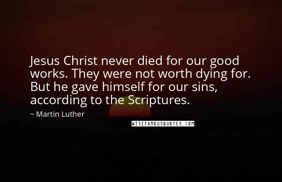 Martin Luther Quotes: Jesus Christ never died for our good works. They were not worth dying for. But he gave himself for our sins, according to the Scriptures.