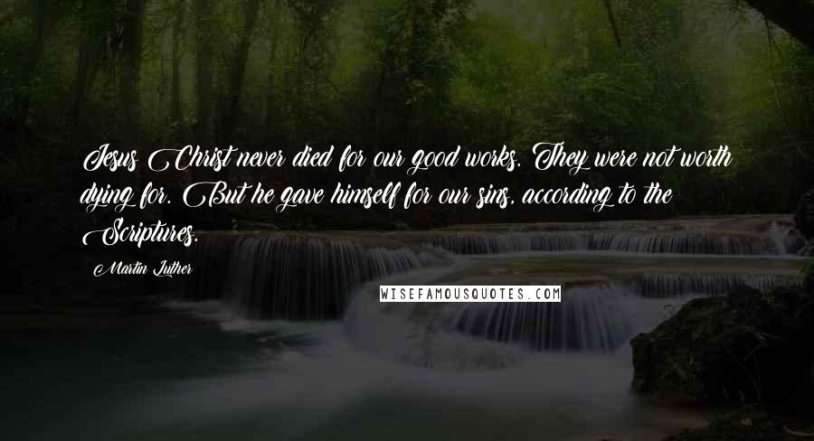 Martin Luther Quotes: Jesus Christ never died for our good works. They were not worth dying for. But he gave himself for our sins, according to the Scriptures.