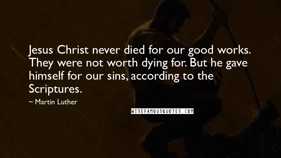 Martin Luther Quotes: Jesus Christ never died for our good works. They were not worth dying for. But he gave himself for our sins, according to the Scriptures.