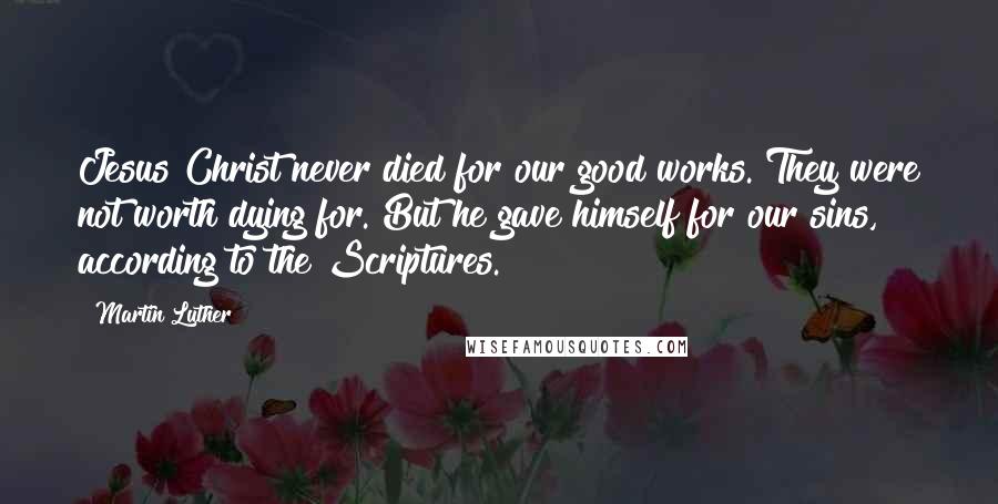 Martin Luther Quotes: Jesus Christ never died for our good works. They were not worth dying for. But he gave himself for our sins, according to the Scriptures.