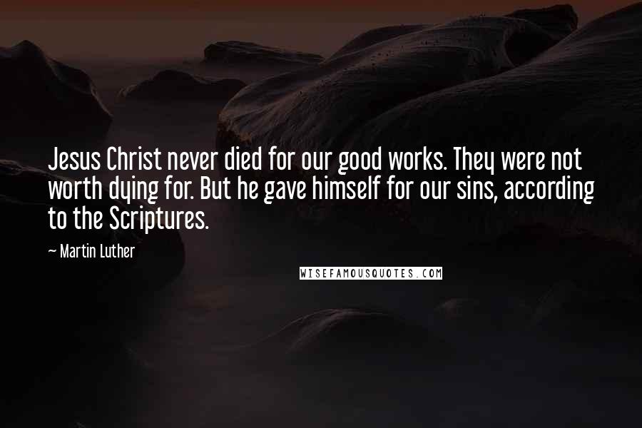 Martin Luther Quotes: Jesus Christ never died for our good works. They were not worth dying for. But he gave himself for our sins, according to the Scriptures.