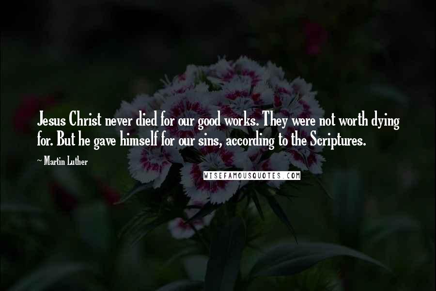 Martin Luther Quotes: Jesus Christ never died for our good works. They were not worth dying for. But he gave himself for our sins, according to the Scriptures.
