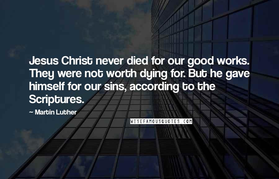 Martin Luther Quotes: Jesus Christ never died for our good works. They were not worth dying for. But he gave himself for our sins, according to the Scriptures.