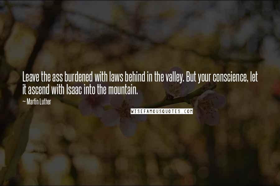 Martin Luther Quotes: Leave the ass burdened with laws behind in the valley. But your conscience, let it ascend with Isaac into the mountain.