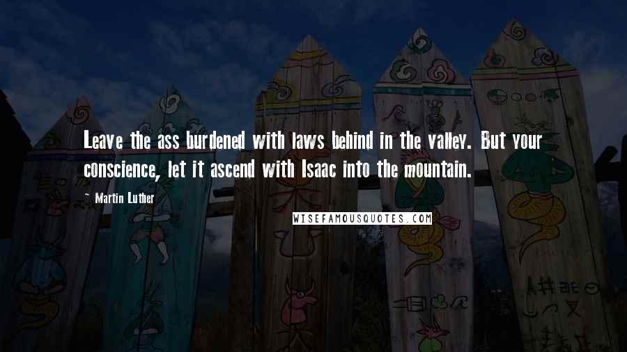 Martin Luther Quotes: Leave the ass burdened with laws behind in the valley. But your conscience, let it ascend with Isaac into the mountain.