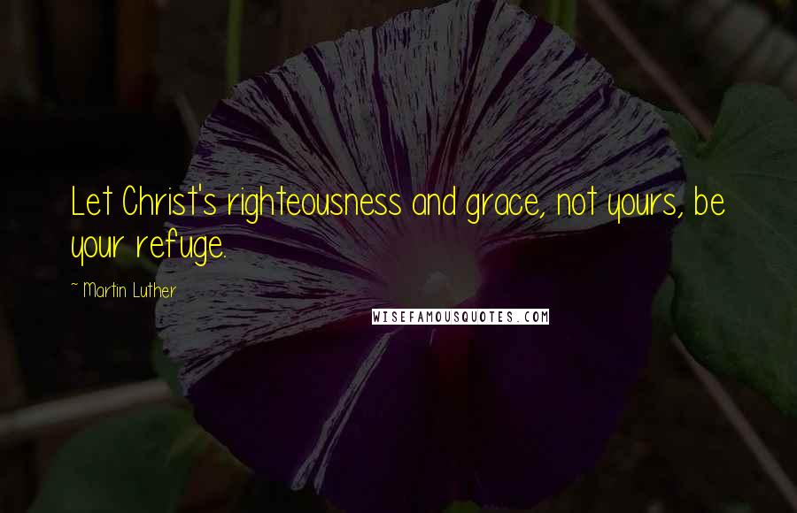 Martin Luther Quotes: Let Christ's righteousness and grace, not yours, be your refuge.