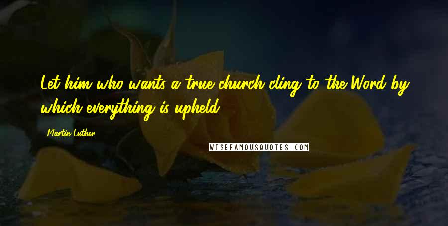 Martin Luther Quotes: Let him who wants a true church cling to the Word by which everything is upheld.