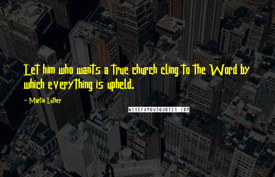 Martin Luther Quotes: Let him who wants a true church cling to the Word by which everything is upheld.