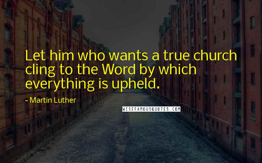 Martin Luther Quotes: Let him who wants a true church cling to the Word by which everything is upheld.