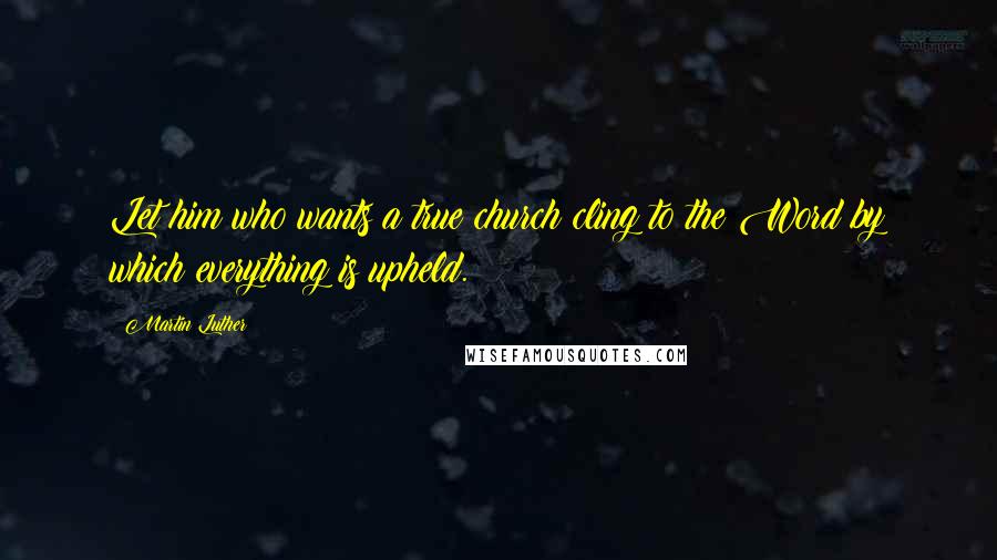 Martin Luther Quotes: Let him who wants a true church cling to the Word by which everything is upheld.