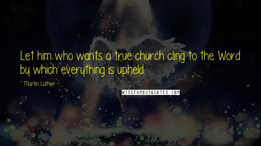 Martin Luther Quotes: Let him who wants a true church cling to the Word by which everything is upheld.