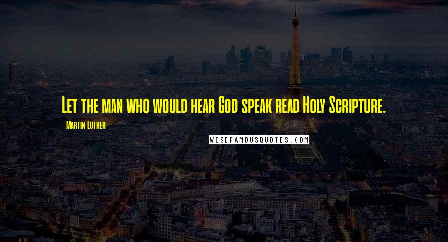 Martin Luther Quotes: Let the man who would hear God speak read Holy Scripture.