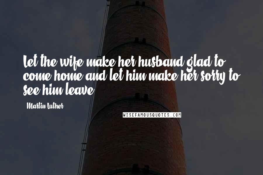 Martin Luther Quotes: Let the wife make her husband glad to come home and let him make her sorry to see him leave.