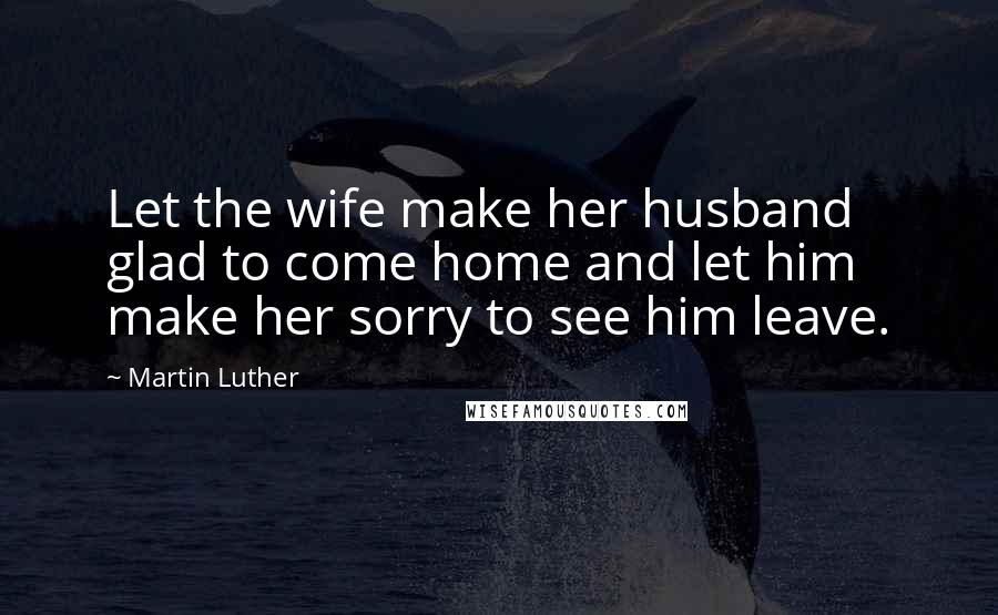 Martin Luther Quotes: Let the wife make her husband glad to come home and let him make her sorry to see him leave.