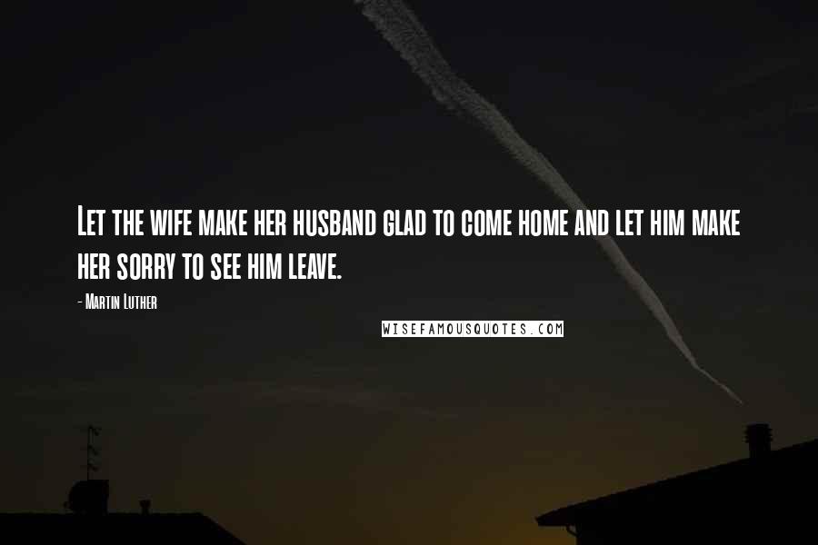 Martin Luther Quotes: Let the wife make her husband glad to come home and let him make her sorry to see him leave.