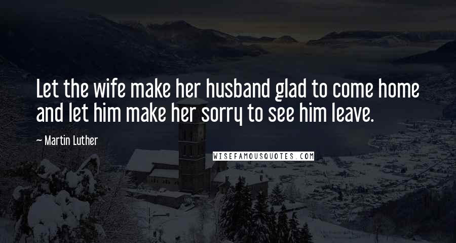 Martin Luther Quotes: Let the wife make her husband glad to come home and let him make her sorry to see him leave.