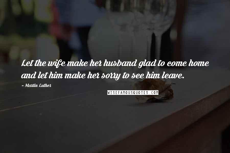 Martin Luther Quotes: Let the wife make her husband glad to come home and let him make her sorry to see him leave.