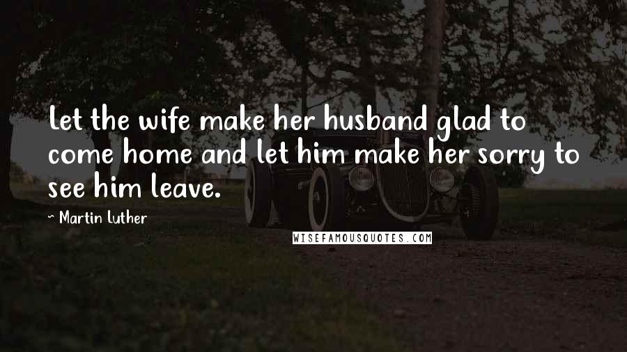 Martin Luther Quotes: Let the wife make her husband glad to come home and let him make her sorry to see him leave.