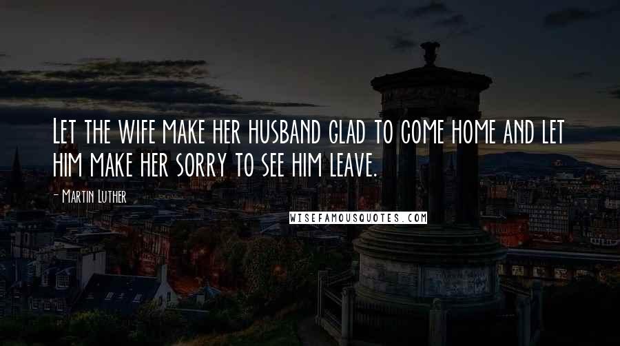 Martin Luther Quotes: Let the wife make her husband glad to come home and let him make her sorry to see him leave.