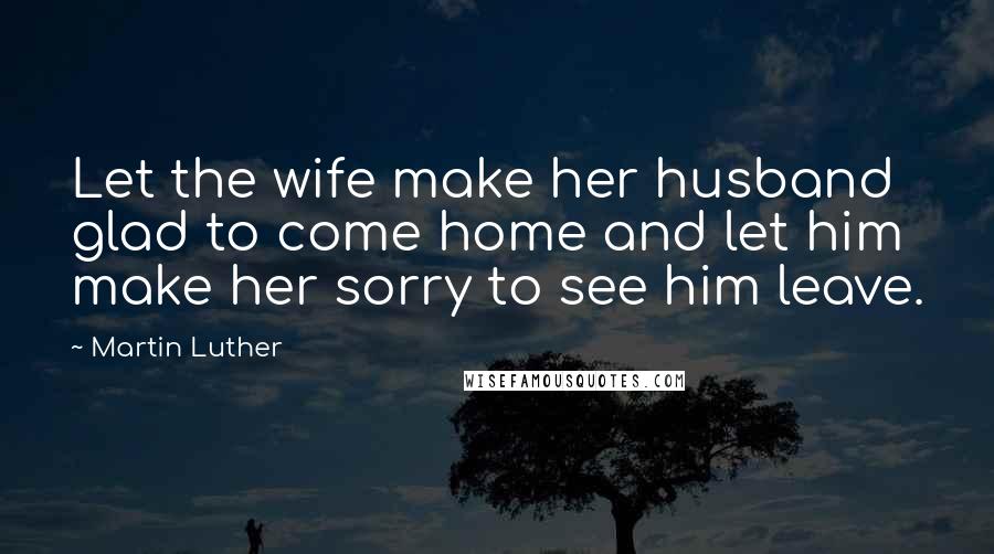 Martin Luther Quotes: Let the wife make her husband glad to come home and let him make her sorry to see him leave.