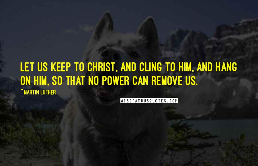 Martin Luther Quotes: Let us keep to Christ, and cling to Him, and hang on Him, so that no power can remove us.